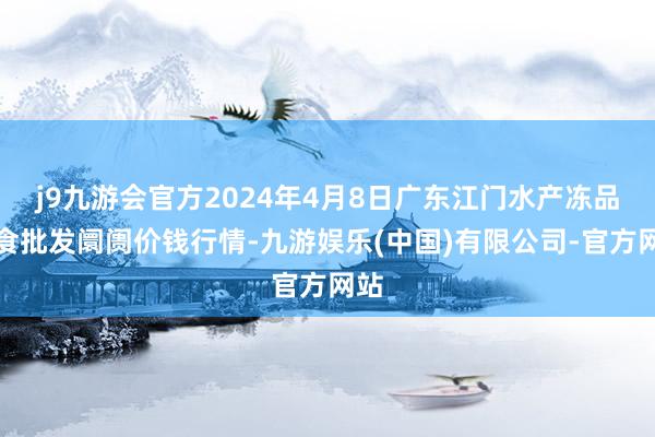 j9九游会官方2024年4月8日广东江门水产冻品副食批发阛阓价钱行情-九游娱乐(中国)有限公司-官方网站