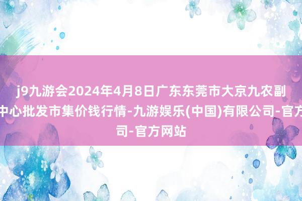 j9九游会2024年4月8日广东东莞市大京九农副居品中心批发市集价钱行情-九游娱乐(中国)有限公司-官方网站