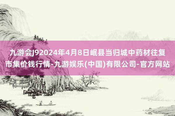 九游会J92024年4月8日岷县当归城中药材往复市集价钱行情-九游娱乐(中国)有限公司-官方网站