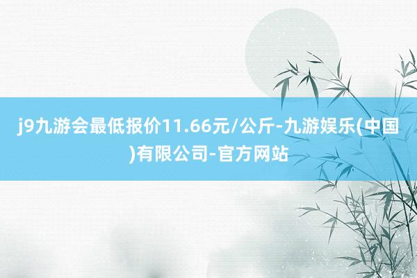 j9九游会最低报价11.66元/公斤-九游娱乐(中国)有限公司-官方网站