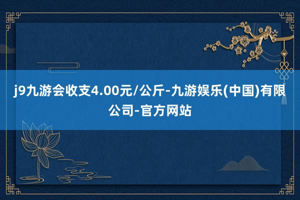 j9九游会收支4.00元/公斤-九游娱乐(中国)有限公司-官方网站