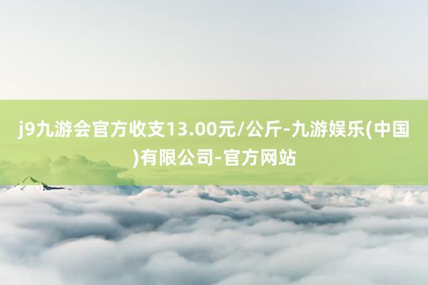 j9九游会官方收支13.00元/公斤-九游娱乐(中国)有限公司-官方网站