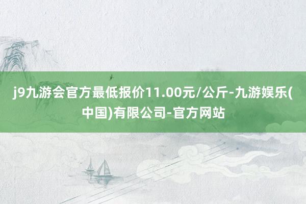 j9九游会官方最低报价11.00元/公斤-九游娱乐(中国)有限公司-官方网站