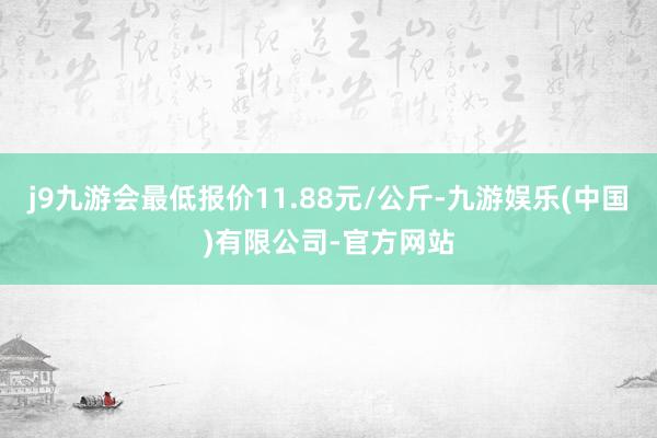 j9九游会最低报价11.88元/公斤-九游娱乐(中国)有限公司-官方网站