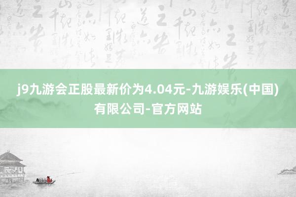 j9九游会正股最新价为4.04元-九游娱乐(中国)有限公司-官方网站