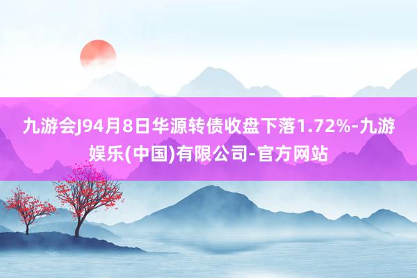 九游会J94月8日华源转债收盘下落1.72%-九游娱乐(中国)有限公司-官方网站