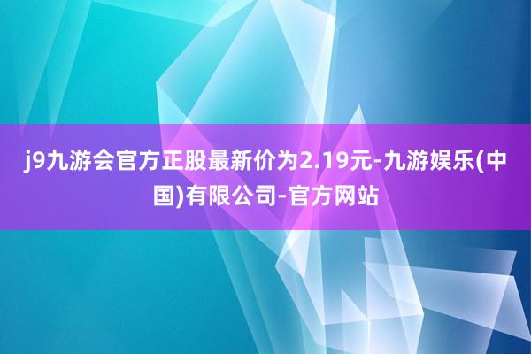 j9九游会官方正股最新价为2.19元-九游娱乐(中国)有限公司-官方网站