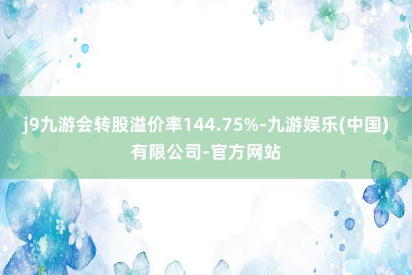 j9九游会转股溢价率144.75%-九游娱乐(中国)有限公司-官方网站