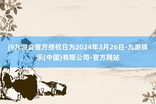 j9九游会官方授权日为2024年3月26日-九游娱乐(中国)有限公司-官方网站