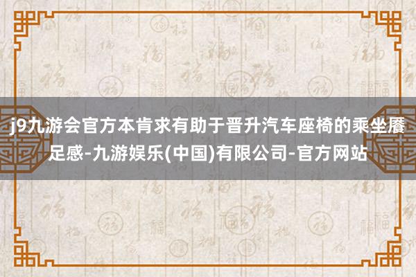 j9九游会官方本肯求有助于晋升汽车座椅的乘坐餍足感-九游娱乐(中国)有限公司-官方网站