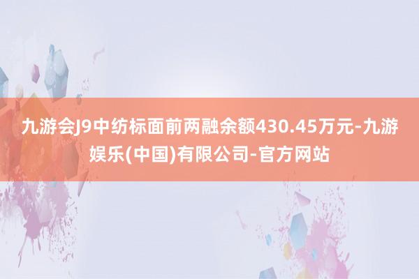 九游会J9中纺标面前两融余额430.45万元-九游娱乐(中国)有限公司-官方网站