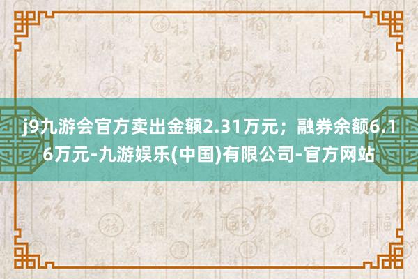 j9九游会官方卖出金额2.31万元；融券余额6.16万元-九游娱乐(中国)有限公司-官方网站