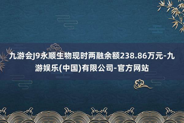 九游会J9永顺生物现时两融余额238.86万元-九游娱乐(中国)有限公司-官方网站