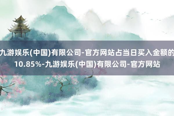 九游娱乐(中国)有限公司-官方网站占当日买入金额的10.85%-九游娱乐(中国)有限公司-官方网站