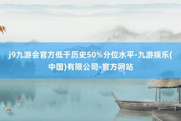 j9九游会官方低于历史50%分位水平-九游娱乐(中国)有限公司-官方网站