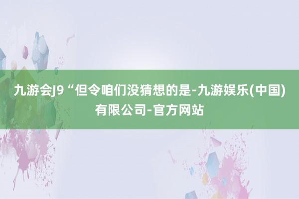 九游会J9“但令咱们没猜想的是-九游娱乐(中国)有限公司-官方网站