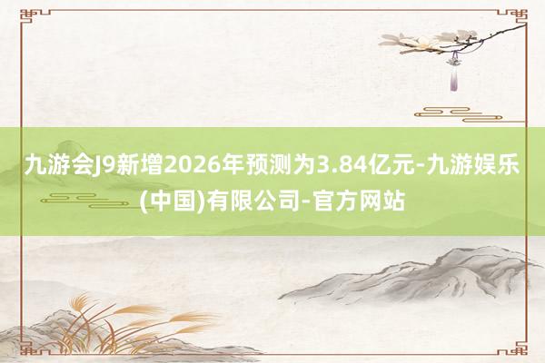 九游会J9新增2026年预测为3.84亿元-九游娱乐(中国)有限公司-官方网站