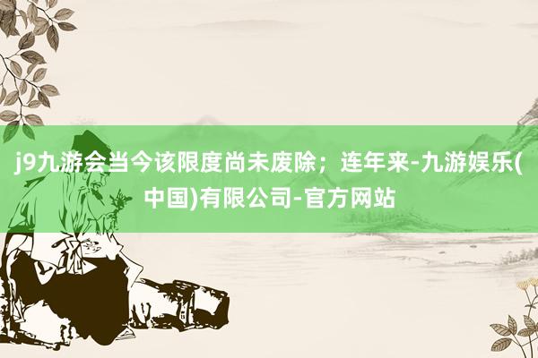 j9九游会当今该限度尚未废除；连年来-九游娱乐(中国)有限公司-官方网站