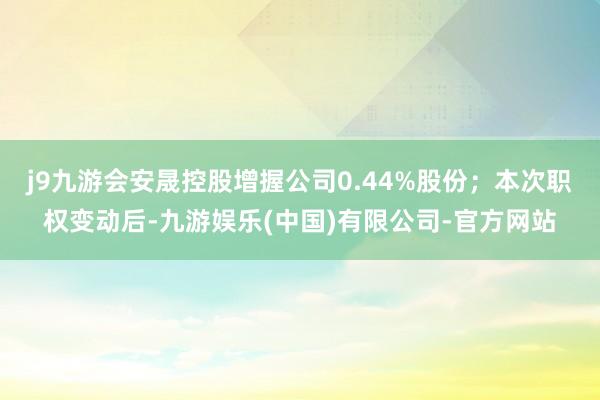 j9九游会安晟控股增握公司0.44%股份；本次职权变动后-九游娱乐(中国)有限公司-官方网站