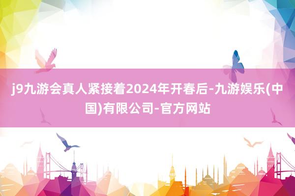 j9九游会真人紧接着2024年开春后-九游娱乐(中国)有限公司-官方网站