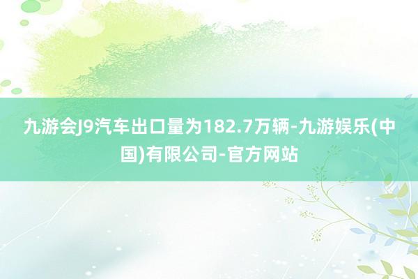 九游会J9汽车出口量为182.7万辆-九游娱乐(中国)有限公司-官方网站