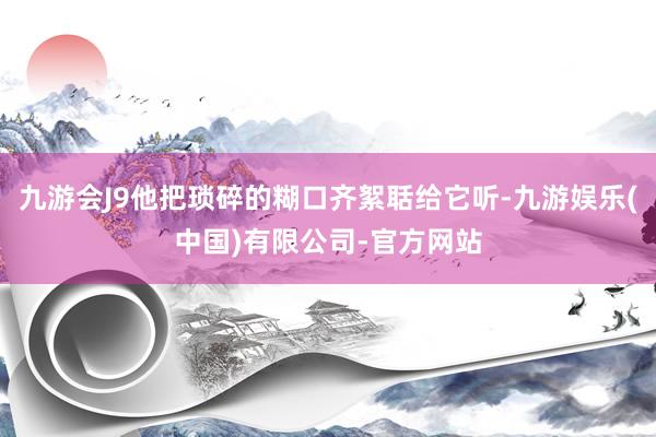 九游会J9他把琐碎的糊口齐絮聒给它听-九游娱乐(中国)有限公司-官方网站