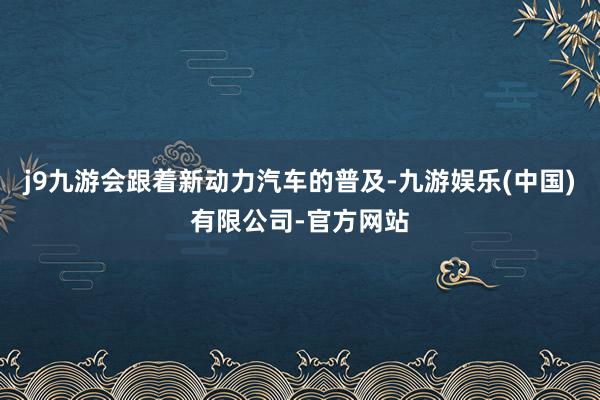 j9九游会跟着新动力汽车的普及-九游娱乐(中国)有限公司-官方网站