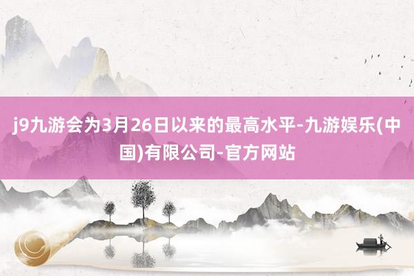 j9九游会为3月26日以来的最高水平-九游娱乐(中国)有限公司-官方网站