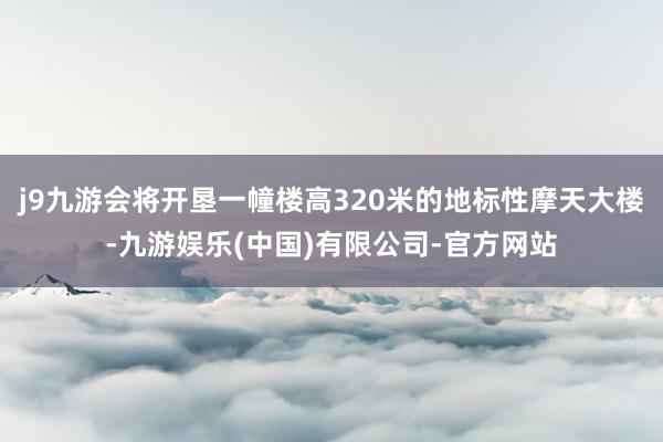 j9九游会将开垦一幢楼高320米的地标性摩天大楼-九游娱乐(中国)有限公司-官方网站