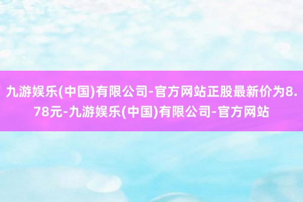 九游娱乐(中国)有限公司-官方网站正股最新价为8.78元-九游娱乐(中国)有限公司-官方网站