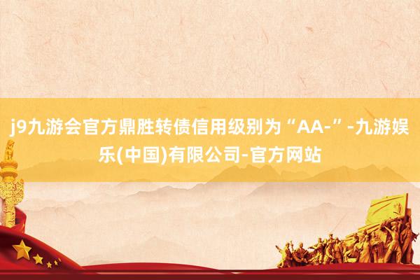 j9九游会官方鼎胜转债信用级别为“AA-”-九游娱乐(中国)有限公司-官方网站