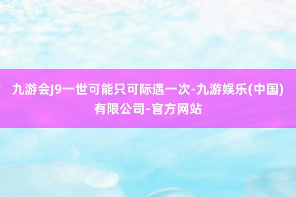 九游会J9一世可能只可际遇一次-九游娱乐(中国)有限公司-官方网站