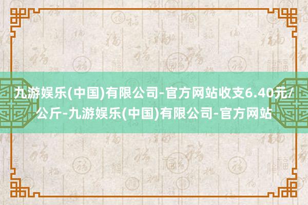 九游娱乐(中国)有限公司-官方网站收支6.40元/公斤-九游娱乐(中国)有限公司-官方网站