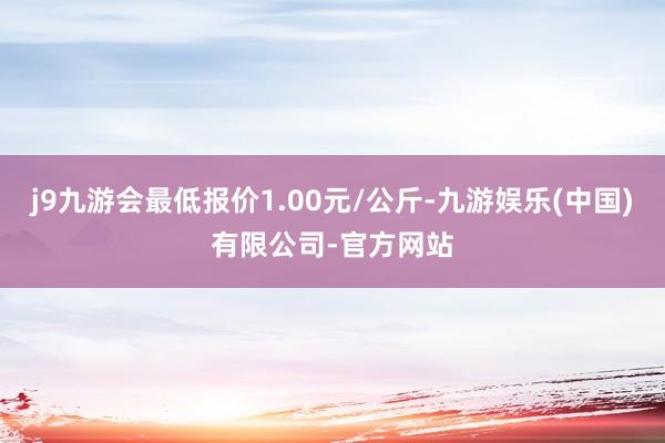 j9九游会最低报价1.00元/公斤-九游娱乐(中国)有限公司-官方网站