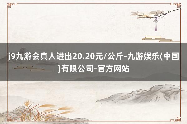 j9九游会真人进出20.20元/公斤-九游娱乐(中国)有限公司-官方网站