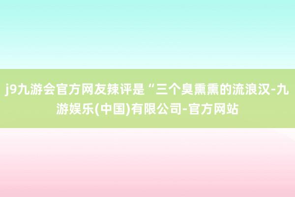 j9九游会官方网友辣评是“三个臭熏熏的流浪汉-九游娱乐(中国)有限公司-官方网站