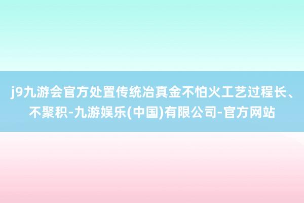 j9九游会官方处置传统冶真金不怕火工艺过程长、不聚积-九游娱乐(中国)有限公司-官方网站