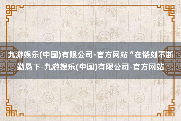 九游娱乐(中国)有限公司-官方网站　　“在镂刻不断勤恳下-九游娱乐(中国)有限公司-官方网站