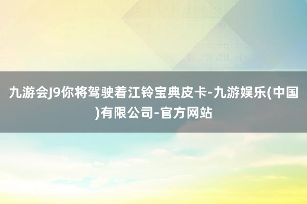 九游会J9你将驾驶着江铃宝典皮卡-九游娱乐(中国)有限公司-官方网站