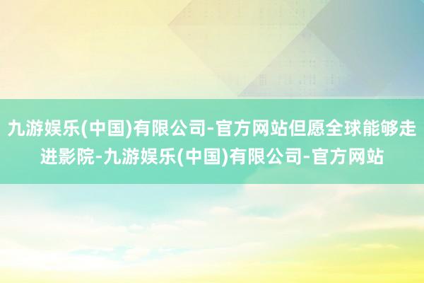 九游娱乐(中国)有限公司-官方网站但愿全球能够走进影院-九游娱乐(中国)有限公司-官方网站