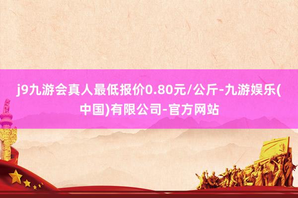 j9九游会真人最低报价0.80元/公斤-九游娱乐(中国)有限公司-官方网站