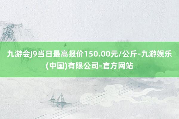 九游会J9当日最高报价150.00元/公斤-九游娱乐(中国)有限公司-官方网站