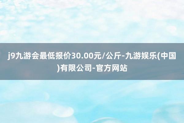 j9九游会最低报价30.00元/公斤-九游娱乐(中国)有限公司-官方网站