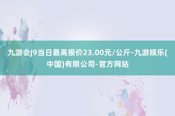 九游会J9当日最高报价23.00元/公斤-九游娱乐(中国)有限公司-官方网站