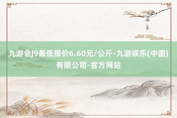 九游会J9最低报价6.60元/公斤-九游娱乐(中国)有限公司-官方网站