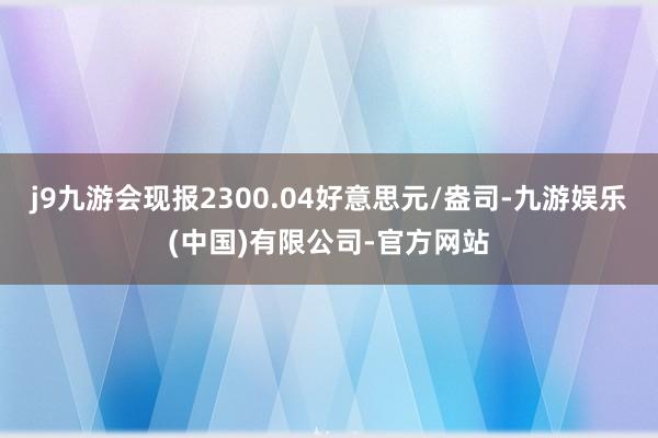 j9九游会现报2300.04好意思元/盎司-九游娱乐(中国)有限公司-官方网站