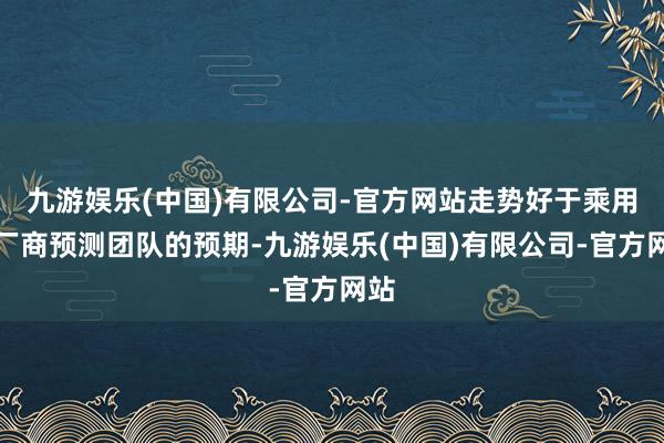 九游娱乐(中国)有限公司-官方网站走势好于乘用车厂商预测团队的预期-九游娱乐(中国)有限公司-官方网站