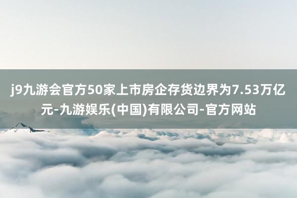 j9九游会官方50家上市房企存货边界为7.53万亿元-九游娱乐(中国)有限公司-官方网站