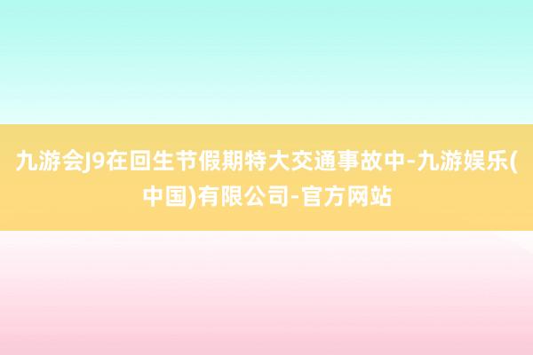 九游会J9在回生节假期特大交通事故中-九游娱乐(中国)有限公司-官方网站