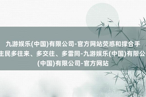 九游娱乐(中国)有限公司-官方网站荧惑和撑合手两国东说念主民多往来、多交往、多雷同-九游娱乐(中国)有限公司-官方网站